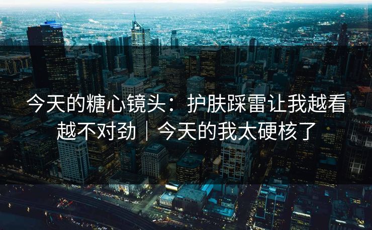 今天的糖心镜头：护肤踩雷让我越看越不对劲｜今天的我太硬核了