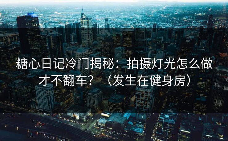 糖心日记冷门揭秘：拍摄灯光怎么做才不翻车？（发生在健身房）