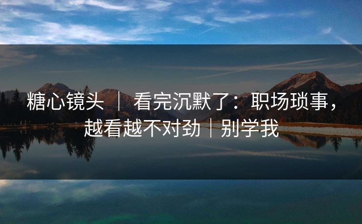 糖心镜头 ｜ 看完沉默了：职场琐事，越看越不对劲｜别学我
