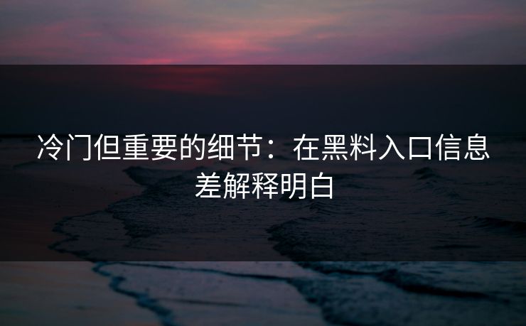 冷门但重要的细节：在黑料入口信息差解释明白