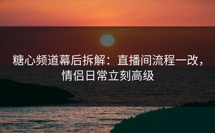 糖心频道幕后拆解：直播间流程一改，情侣日常立刻高级