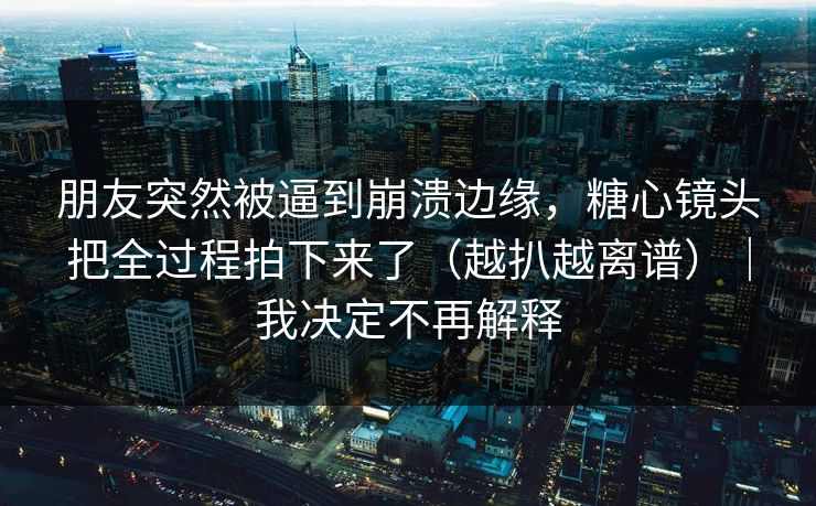 朋友突然被逼到崩溃边缘，糖心镜头把全过程拍下来了（越扒越离谱）｜我决定不再解释